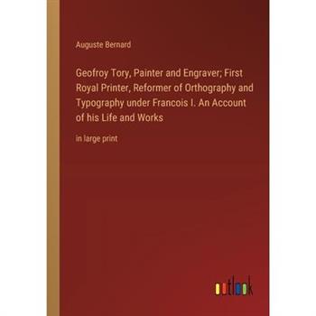 Geofroy Tory, Painter and Engraver; First Royal Printer, Reformer of Orthography and Typography under Francois I. An Account of his Life and Works