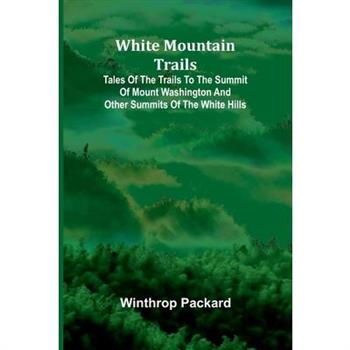 White Mountain Trails; Tales of the Trails to the Summit of Mount Washington and other Summits of the White Hills White Mountain Trails; Tales of the Trails to the Summit of Mount Washington and other Summits of the White Hills