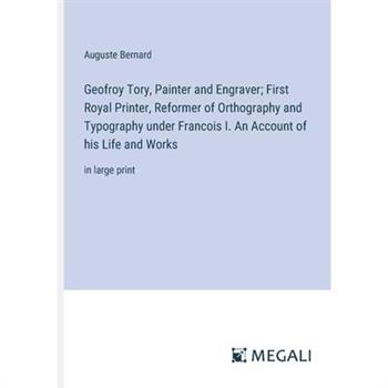 Geofroy Tory, Painter and Engraver; First Royal Printer, Reformer of Orthography and Typography under Francois I. An Account of his Life and Works