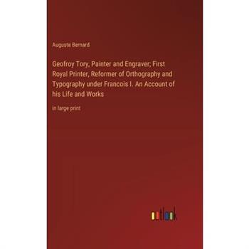 Geofroy Tory, Painter and Engraver; First Royal Printer, Reformer of Orthography and Typography under Francois I. An Account of his Life and Works