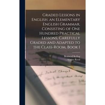 Graded Lessons in English. an Elementary English Grammar, Consisting of One Hundred Practical Lessons, Carefully Graded and Adapted to the Class-Room, Book 1
