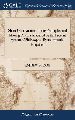 Short Observations on the Principles and Moving Powers Assumed by the Present System of Philosophy. by an Impartial Enquirer