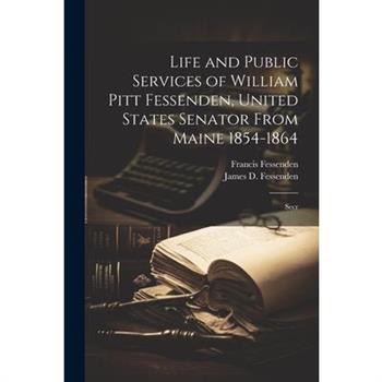 Life and Public Services of William Pitt Fessenden, United States Senator From Maine 1854-1864; Secr