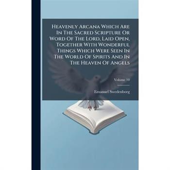 Heavenly Arcana Which Are In The Sacred Scripture Or Word Of The Lord, Laid Open, Together With Wonderful Things Which Were Seen In The World Of Spirits And In The Heaven Of Angels
