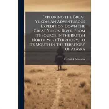 Exploring the Great Yukon. An Adventurous Expedition Down the Great Yukon River, From Its Source in the British North-west Territory, to Its Mouth in the Territory of Alaska