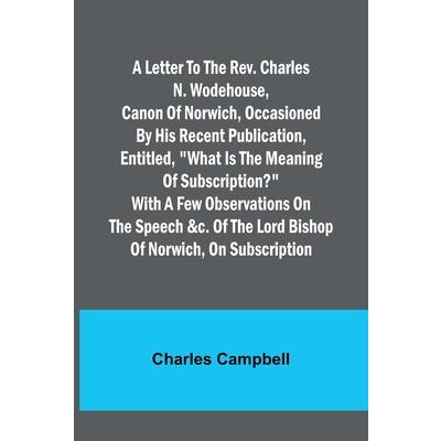 A letter to the Rev. Charles N. Wodehouse, Canon of Norwich, occasioned by his recent publication, entitled, What is the meaning of Subscription? with a few observations on the speech &c. of the Lord