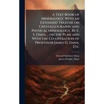 A Text-Book of Mineralogy. With an Extended Treatise on Crystallography and Physical Mineralogy. By E. S. Dana ... on the Plan and With the Co-operation of Professor James D. Dana, Etc