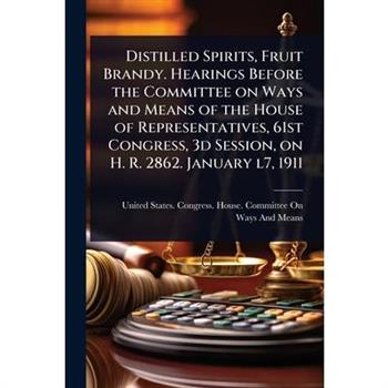 Distilled Spirits, Fruit Brandy. Hearings Before the Committee on Ways and Means of the House of Representatives, 61st Congress, 3d Session, on H. R. 2862. January l7, 1911