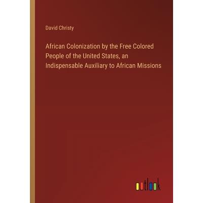African Colonization by the Free Colored People of the United States, an Indispensable Auxiliary to African Missions African Colonization by the Free Colored People of the United States, an Indispensable Auxiliary to African Missions
