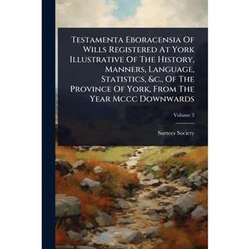 Testamenta Eboracensia Of Wills Registered At York Illustrative Of The History, Manners, Language, Statistics, &c., Of The Province Of York, From The Year Mccc Downwards