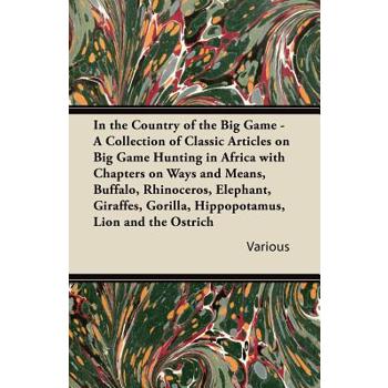 In the Country of the Big Game - A Collection of Classic Articles on Big Game Hunting in Africa with Chapters on Ways and Means, Buffalo, Rhinoceros,