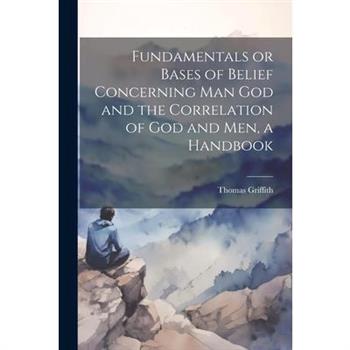 Fundamentals or Bases of Belief Concerning Man God and the Correlation of God and Men, a Handbook