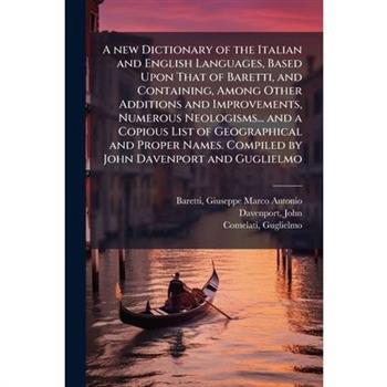 A new Dictionary of the Italian and English Languages, Based Upon That of Baretti, and Containing, Among Other Additions and Improvements, Numerous Neologisms... and a Copious List of Geographical and