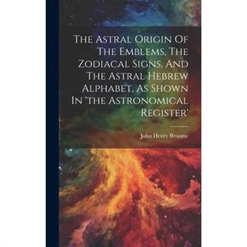 The Astral Origin Of The Emblems, The Zodiacal Signs, And The Astral Hebrew Alphabet, As Shown In 'the Astronomical Register'