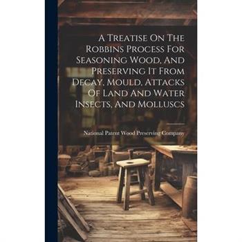 A Treatise On The Robbins Process For Seasoning Wood, And Preserving It From Decay, Mould, Attacks Of Land And Water Insects, And Molluscs