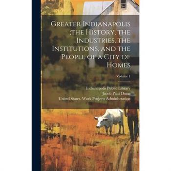 Greater Indianapolis;the History, the Industries, the Institutions, and the People of a City of Homes; Volume 1