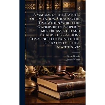 A Manual of the Statutes of Limitation, Showing the Time Within Which the Ownership of Property Must Be Asserted and Exercised, Or Actions Commenced to Prevent the Operation of These Statutes, Viz