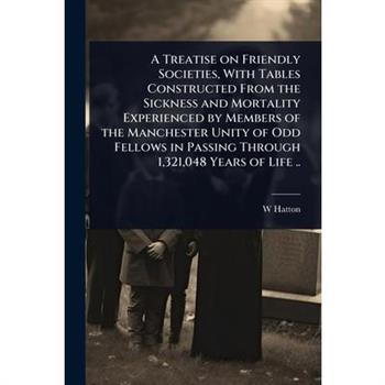 A Treatise on Friendly Societies, With Tables Constructed From the Sickness and Mortality Experienced by Members of the Manchester Unity of Odd Fellows in Passing Through 1,321,048 Years of Life ..