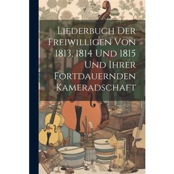 Liederbuch Der Freiwilligen Von 1813, 1814 Und 1815 Und Ihrer Fortdauernden Kameradschaft