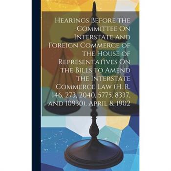 Hearings Before the Committee On Interstate and Foreign Commerce of the House of Representatives On the Bills to Amend the Interstate Commerce Law (H. R. 146, 273, 2040, 5775, 8337, and 10930). April
