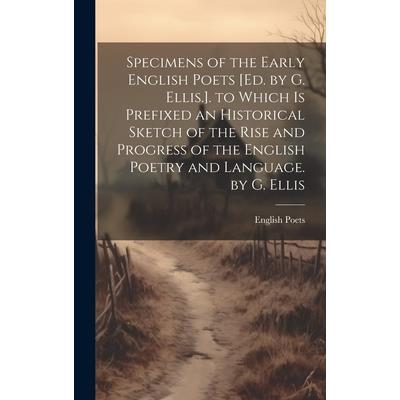Specimens of the Early English Poets [Ed. by G. Ellis.]. to Which Is Prefixed an Historical Sketch of the Rise and Progress of the English Poetry and Language. by G. Ellis