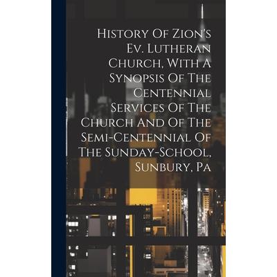 History Of Zion's Ev. Lutheran Church, With A Synopsis Of The Centennial Services Of The Church And Of The Semi-centennial Of The Sunday-school, Sunbury, Pa