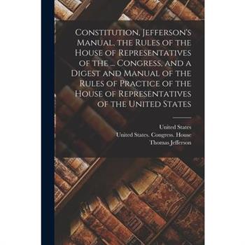 Constitution, Jefferson's Manual, the Rules of the House of Representatives of the ... Congress, and a Digest and Manual of the Rules of Practice of the House of Representatives of the United States