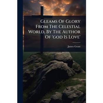 Gleams Of Glory From The Celestial World, By The Author Of ’god Is Love’