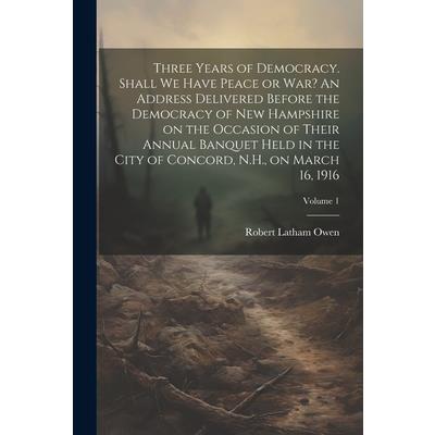 Three Years of Democracy. Shall we Have Peace or war? An Address Delivered Before the Democracy of New Hampshire on the Occasion of Their Annual Banquet Held in the City of Concord, N.H., on March 16,