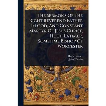 The Sermons Of The Right Reverend Father In God, And Constant Martyr Of Jesus Christ, Hugh Latimer, Sometime Bishop Of Worcester