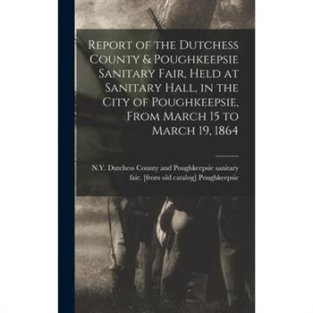 Report of the Dutchess County & Poughkeepsie Sanitary Fair, Held at Sanitary Hall, in the City of Poughkeepsie, From March 15 to March 19, 1864