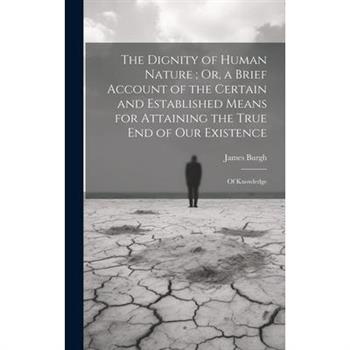 The Dignity of Human Nature; Or, a Brief Account of the Certain and Established Means for Attaining the True End of Our Existence