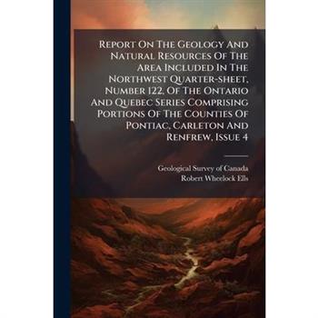 Report On The Geology And Natural Resources Of The Area Included In The Northwest Quarter-sheet, Number 122, Of The Ontario And Quebec Series Comprising Portions Of The Counties Of Pontiac, Carleton A