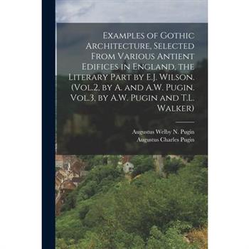 Examples of Gothic Architecture, Selected From Various Antient Edifices in England, the Literary Part by E.J. Wilson. (Vol.2, by A. and A.W. Pugin. Vol.3, by A.W. Pugin and T.L. Walker)