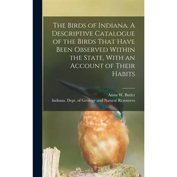 The Birds of Indiana. A Descriptive Catalogue of the Birds That Have Been Observed Within the State, With an Account of Their Habits