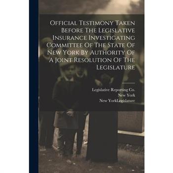 Official Testimony Taken Before The Legislative Insurance Investigating Committee Of The State Of New York By Authority Of A Joint Resolution Of The Legislature