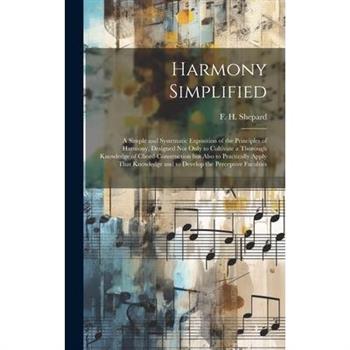Harmony Simplified; a Simple and Systematic Exposition of the Principles of Harmony, Designed not Only to Cultivate a Thorough Knowledge of Chord-construction but Also to Practically Apply That Knowle