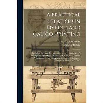 A Practical Treatise On Dyeing and Calico-Printing; Including the Latest Inventions and Improvements; Also, A Description of the Origin, Manufacture, Uses, and Chemical Properties of the Various Anima