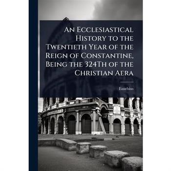 An Ecclesiastical History to the Twentieth Year of the Reign of Constantine, Being the 324Th of the Christian Aera