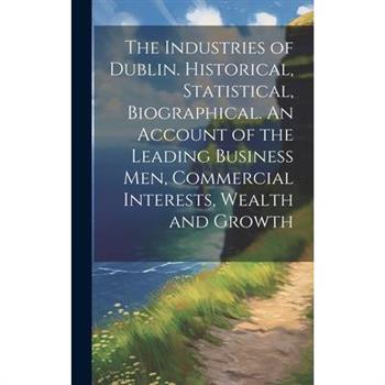 The Industries of Dublin. Historical, Statistical, Biographical. An Account of the Leading Business men, Commercial Interests, Wealth and Growth