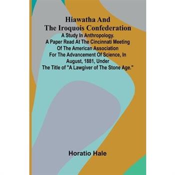 Hiawatha And The Iroquois Confederation; A Study In Anthropology. A Paper Read At The Cincinnati Meeting Of The American Association For The Advancement Of Science, In August, 1881, Under The Title Of