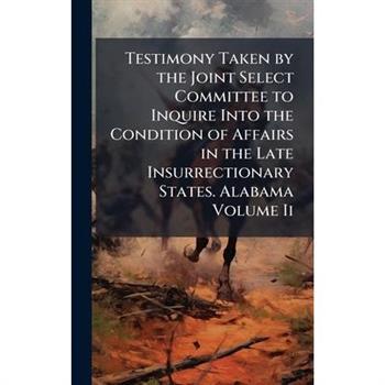 Testimony Taken by the Joint Select Committee to Inquire Into the Condition of Affairs in the Late Insurrectionary States. Alabama Volume Ii