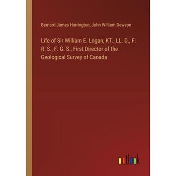 Life of Sir William E. Logan, KT., LL. D., F. R. S., F. G. S., First Director of the Geological Survey of Canada