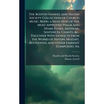 The Boston Handel and Haydn Society Collection of Church Music; Being a Selection of the Most Approved Psalm and Hymn Tunes, Anthems, Sentences, Chants, &c. Together With Extracts From the Works of Ha