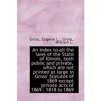 An Index to All the Laws of the State of Illinois, Both Public and Private, Which Are Not Printed at
