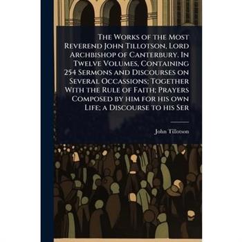 The Works of the Most Reverend John Tillotson, Lord Archbishop of Canterbury. In Twelve Volumes, Containing 254 Sermons and Discourses on Several Occassions; Together With the Rule of Faith; Prayers C