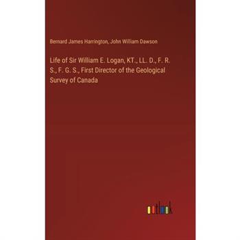 Life of Sir William E. Logan, KT., LL. D., F. R. S., F. G. S., First Director of the Geological Survey of Canada