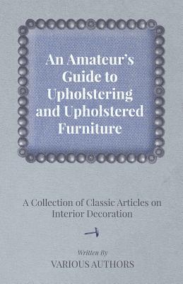 An Amateur’s Guide to Upholstering and Upholstered Furniture - A Collection of Classic Articles on Interior Decoration