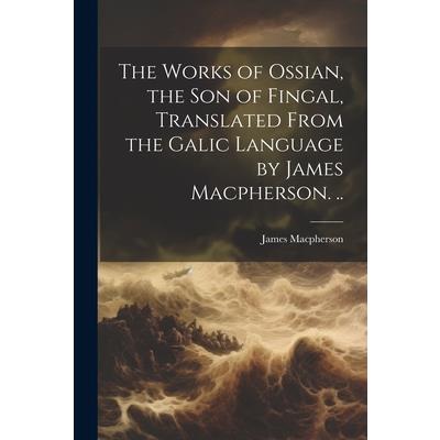 The Works of Ossian, the son of Fingal, Translated From the Galic Language by James Macpherson. ..