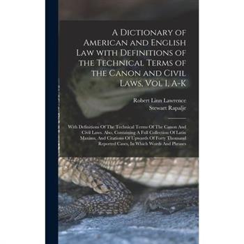 A Dictionary of American and English Law with Definitions of the Technical Terms of the Canon and Civil Laws, Vol I, A-K